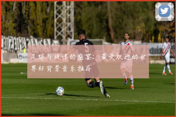 足球与旋律的盛宴：最受欢迎的世界杯背景音乐推荐