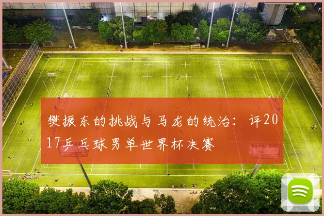 樊振东的挑战与马龙的统治：评2017乒乓球男单世界杯决赛
